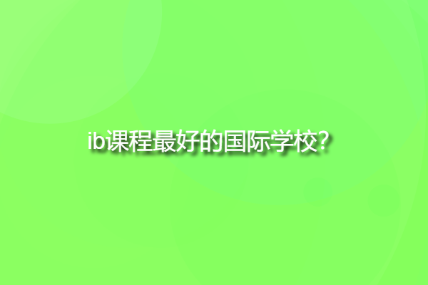 ib課程最好的國際學校，ib學校中國有哪些？