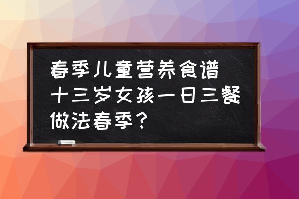 春季兒童營養食譜(十三歲女孩一日三餐做法春季？)