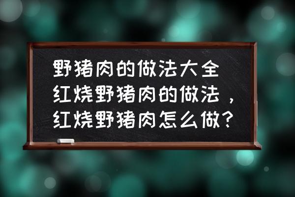 野豬肉的做法大全 紅燒野豬肉的做法，紅燒野豬肉怎么做？