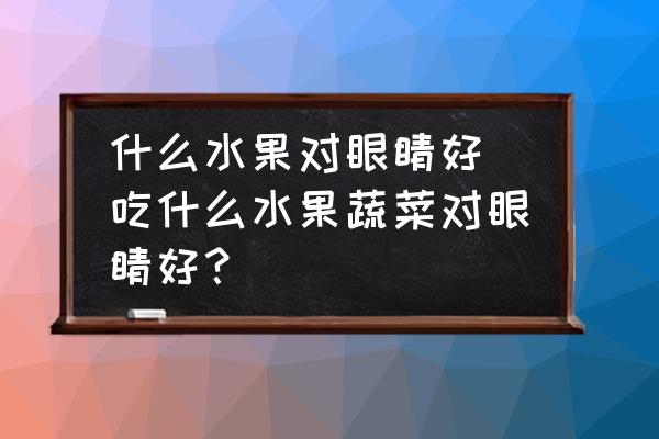 什么水果對眼睛好(吃什么水果蔬菜對眼睛好？)